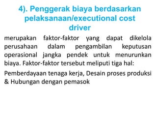 4). Penggerak biaya berdasarkan 
pelaksanaan/executional cost 
driver 
merupakan faktor-faktor yang dapat dikelola 
perusahaan dalam pengambilan keputusan 
operasional jangka pendek untuk menurunkan 
biaya. Faktor-faktor tersebut meliputi tiga hal: 
Pemberdayaan tenaga kerja, Desain proses produksi 
& Hubungan dengan pemasok 
 