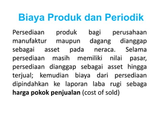 Biaya Produk dan Periodik 
Persediaan produk bagi perusahaan 
manufaktur maupun dagang dianggap 
sebagai asset pada neraca. Selama 
persediaan masih memiliki nilai pasar, 
persediaan dianggap sebagai asset hingga 
terjual; kemudian biaya dari persediaan 
dipindahkan ke laporan laba rugi sebaga 
harga pokok penjualan (cost of sold) 
