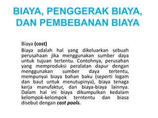 BIAYA, PENGGERAK BIAYA, 
DAN PEMBEBANAN BIAYA 
Biaya (cost) 
Biaya adalah hal yang dikeluarkan sebuah 
perusahaan jika menggunakan sumber daya 
untuk tujuan tertentu. Contohnya, perusahan 
yang memproduksi peralatan dapur dengan 
menggunakan sumber daya tertentu, 
mempunyai biaya bahan baku (seperti logam 
dan baut untuk menutupinya), biaya tenaga 
kerja manufaktur, dan biaya-biaya lainnya. 
Dalam hal ini biaya dikumpulkan kedalam 
kelompok-kelompok terntentu dan biasa 
disebut dengan cost pools. 
 