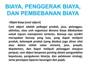 BIAYA, PENGGERAK BIAYA, 
DAN PEMBEBANAN BIAYA 
-Objek biaya (cost object) 
Cost object adalah pelbagai produk, jasa, pelanggan, 
aktivitas, atau unit organisasi dimana biaya dibebankan 
untuk tujuan manajemen tertentu. Konsep nya sendiri 
merupakan konsep yang luas, yang dapat meliputi 
produk, kelompok produk (yang disebut juga aliran nilai 
atau dalam istilah value stream), jasa, proyek, 
depatemen, dan dapat meliputi pelanggan ataupun 
penjual, cost object berperan penting dalam pengambilan 
keputusan, pengukuran kinerja, dan pelaksaan strategi, 
serta persiapan laporan keuangan dan pajak. 
 