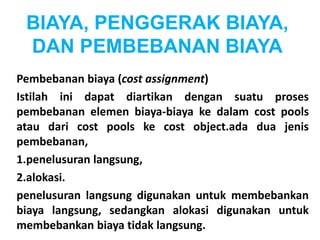 BIAYA, PENGGERAK BIAYA, 
DAN PEMBEBANAN BIAYA 
Pembebanan biaya (cost assignment) 
Istilah ini dapat diartikan dengan suatu proses 
pembebanan elemen biaya-biaya ke dalam cost pools 
atau dari cost pools ke cost object.ada dua jenis 
pembebanan, 
1.penelusuran langsung, 
2.alokasi. 
penelusuran langsung digunakan untuk membebankan 
biaya langsung, sedangkan alokasi digunakan untuk 
membebankan biaya tidak langsung. 
 