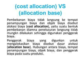 (cost allocation) VS 
(allocation base) 
Pembebanan biaya tidak langsung ke tempat 
penampungan biaya dan objek biaya disebut 
alokasi biaya (cost allocation), yaitu suatu bentuk 
pembebanan diamna penelusuran langsung tidak 
mungkn dilakukan sehingga digunakan penggerak 
biaya. 
Penggerak biaya yang digunkan untuk 
mengalokasikan biaya disebut dasar alokasi 
(allocation base). Hubungan antara biaya, tempat 
penampungan biaya, objek biaya, dan penggerak 
biaya pada suatu produksi. 
 