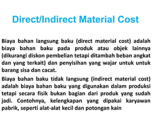 Direct/Indirect Material Cost 
Biaya bahan langsung baku (direct material cost) adalah 
biaya bahan baku pada produk atau objek lainnya 
(dikurangi diskon pembelian tetapi ditambah beban angkat 
dan yang terkait) dan penyisihan yang wajar untuk untuk 
barang sisa dan cacat. 
Biaya bahan baku tidak langsung (indirect material cost) 
adalah biaya bahan baku yang digunakan dalam produksi 
tetapi secara fisik bukan bagian dari produk yang sudah 
jadi. Contohnya, kelengkapan yang dipakai karyawan 
pabrik, seperti alat-alat kecil dan potongan kain 
 