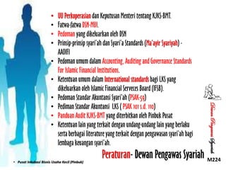 •
•
•
•
•
•

• Pusat Inkubasi Bisnis Usaha Kecil (Pinbuk)

Dewan Pengawas Syariah

•
•
•
•

UU Perkoperasian dan Keputusan Menteri tentang KJKS-BMT.
Fatwa-fatwa DSN-MUI.
Pedoman yang dikeluarkan oleh DSN
Prinsip-prinsip syari’ah dan Syari’a Standards (Ma’ayir Syariyah) AAOIFI
Pedoman umum dalam Accounting, Auditing and Governance Standards
For Islamic Financial Institutions.
Ketentuan umum dalam International standards bagi LKS yang
dikeluarkan oleh Islamic Financial Serveces Board (IFSB).
Pedoman Standar Akuntansi Syari’ah (PSAK-59)
Pediman Standar Akuntansi LKS ( PSAK 101 s.d. 110)
Panduan Audit KJKS-BMT yang diterbitkan oleh Pinbuk Pusat
Ketentuan lain yang terkait dengan undang-undang lain yang berlaku
serta berbagai literature yang terkait dengan pengawasan syari’ah bagi
lembaga keuangan syari’ah.

Peraturan- Dewan Pengawas Syariah M224

 