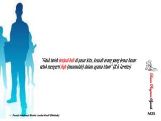 “Tidak boleh berjual-beli di pasar kita, kecuali orang yang benar-benar
telah mengerti fiqh (muamalah) dalam agama Islam” (H.R.Tarmizi)
Dewan Pengawas Syariah

• Pusat Inkubasi Bisnis Usaha Kecil (Pinbuk)

M25

 