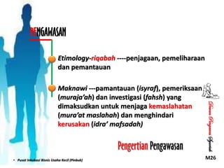 PENGAWASAN
Etimology-riqabah ----penjagaan, pemeliharaan
dan pemantauan

Pengertian Pengawasan
• Pusat Inkubasi Bisnis Usaha Kecil (Pinbuk)

Dewan Pengawas Syariah

Maknawi ---pamantauan (isyraf), pemeriksaan
(muraja’ah) dan investigasi (fahsh) yang
dimaksudkan untuk menjaga kemaslahatan
(mura’at maslahah) dan menghindari
kerusakan (idra’ mafsadah)

M26

 
