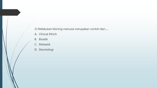 2) Melakukan kloning manusia merupakan contoh dari.....
A. Clinical Ethich
B. Bioetik
C. Metaetik
D. Deontologi
 