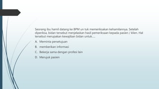Seorang ibu hamil datang ke BPM un tuk memeriksakan kehamilannya. Setelah
diperiksa, bidan tersebut menjelaskan hasil pemeriksaan kepada pasien / klien. Hal
tersebut merupakan kewajiban bidan untuk.....
A. Meminta persetujuan
B. memberikan informasi
C. Bekerja sama dengan profesi lain
D. Merujuk pasien
 