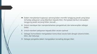  Dalam menjalankan tugasnya, seorang bidan memiliki tanggung jawab yang besar
terhadap pelayanan yang diberikan kepada klien. Pernyataan berikut merupakan
tanggung jawab seorang bidan, kecuali.....
A. Untuk mendapat dan mempertahankan pengetahuan dan keterampilan sebagai
bidan
B. Untuk memberi pelayanan kepada klien secara optimal
C. Sebagai komunikator mengadakan komunikasi secara baik dengan sesama bidan,
klien, dan keluarga
D. Sebagai pengelola dalam mengadakan konseling dengan klien
 