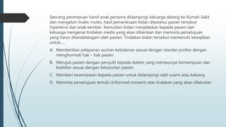 Seorang perempuan hamil anak pertama didampingi keluarga datang ke Rumah Sakit
dan mengeluh mules-mules, hasil pemeriksaan bidan diketahui pasien tersebut
hipertensi dan anak kembar. Kemudian bidan menjelaskan kepada pasien dan
keluarga mengenai tindakan medis yang akan diberikan dan meminta persetujuan
yang harus ditandatangani oleh pasien. Tindakan bidan tersebut memenuhi kewajiban
untuk.....
A. Memberikan pelayanan asuhan kebidanan sesuai dengan standar profesi dengan
menghormati hak – hak pasien
B. Merujuk pasien dengan penyulit kepada dokter yang mempunyai kemampuan dan
keahlian sesuai dengan kebutuhan pasien
C. Memberi kesempatan kepada pasien untuk didampingi oleh suami atau keluarg
D. Meminta persetujuan tertulis (informed consent) atas tindakan yang akan dilakukan
 