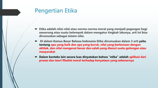 Pengertian Etika
 Etika adalah nilai-nilai atau norma-norma moral yang menjadi pegangan bagi
seseorang atau suatu kelompok dalam mengatur tingkah lakunya, arti ini bisa
dirumuskan sebagai sistem nilai.
 Di dalam Kamus Besar Bahasa Indonesia Etika dirumuskan dalam 3 arti yaitu
tentang apa yang baik dan apa yang buruk, nilai yang berkenaan dengan
akhlak, dan nilai mengenai benar dan salah yang dianut suatu golongan atau
masyarakat
 Dalam konteks lain secara luas dinyatakan bahwa “etika” adalah aplikasi dari
proses dan teori filsafat moral terhadap kenyataan yang sebenarnya
 
