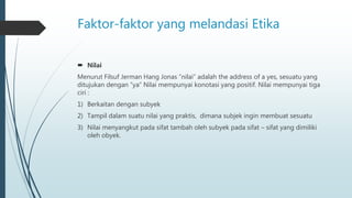 Faktor-faktor yang melandasi Etika
 Nilai
Menurut Filsuf Jerman Hang Jonas “nilai” adalah the address of a yes, sesuatu yang
ditujukan dengan “ya” Nilai mempunyai konotasi yang positif. Nilai mempunyai tiga
ciri :
1) Berkaitan dengan subyek
2) Tampil dalam suatu nilai yang praktis, dimana subjek ingin membuat sesuatu
3) Nilai menyangkut pada sifat tambah oleh subyek pada sifat – sifat yang dimiliki
oleh obyek.
 