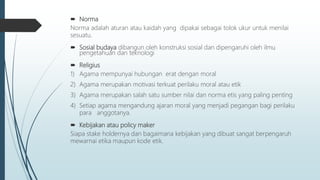 Norma
Norma adalah aturan atau kaidah yang dipakai sebagai tolok ukur untuk menilai
sesuatu.
 Sosial budaya dibangun oleh konstruksi sosial dan dipengaruhi oleh ilmu
pengetahuan dan teknologi
 Religius
1) Agama mempunyai hubungan erat dengan moral
2) Agama merupakan motivasi terkuat perilaku moral atau etik
3) Agama merupakan salah satu sumber nilai dan norma etis yang paling penting
4) Setiap agama mengandung ajaran moral yang menjadi pegangan bagi perilaku
para anggotanya.
 Kebijakan atau policy maker
Siapa stake holdernya dan bagaimana kebijakan yang dibuat sangat berpengaruh
mewarnai etika maupun kode etik.
 