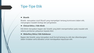 Tipe-Tipe Etik
 Bioetik
Bioetik merupakan studi filosofi yang mempelajari tentang kontroversi dalam etik,
menyangkut masalah biologi dan pengobatan.
 Clinical Ethics / Etik Klinik
Etik klinik merupakan bagian dari bioetik yang lebih memperhatikan pada masalah etik
selama pemberian pelayanan kepada klien
 Midwifery Ethics/ Etik Kebidanan
Bagian dari bioetik, yang merupakan studi formal tentang isu etik dan dikembangkan
dalam tindakan serta dianalisis untuk mendapatkan keputusan etik.
 