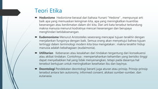 Teori Etika
 Hedonisme Hedonisme berasal dari bahasa Yunani “Hedone” , mempunyai arti
baik apa yang memuaskan keinginan kita, apa yang meningkatkan kuantitas
kesenangan atau kenikmatan dalam diri kita. Dari arti kata tersebut terkandung
makna manusia menurut kodratnya mencari kesenangan dan berupaya
menghindari ketidaksenangan.
 Eudemonisme Menurut Aristosteles seseorang mencapai tujuan terakhir dengan
menjalankan fungsinya dengan baik. Semua orang akan menyetujui bahwa tujuan
tertinggi dalam terminologi modern kita bisa mengatakan : makna terakhir hidup
manusia adalah kebahagiaan (eudaimonia).
 Utilitarian Kebenaran atau kesalahan dari tindakan tergantung dari konsekuensi
atau akibat tindakan. Contohnya : mempertahankan kehamilan yang berisiko tinggi
dapat menyebabkan hal yang tidak menyenangkan, tetapi pada dasarnya hal
tersebut bertujuan untuk meningkatkan kesehatan ibu dan bayinya.
 Deontologi Pendekatan deontologi berarti juga aturan atau prinsip. Prinsip-prinsip
tersebut antara lain autonomy, informed consent, alokasi sumber-sumber, dan
eutanasia
 