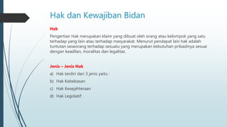 Hak dan Kewajiban Bidan
Hak
Pengertian Hak merupakan klaim yang dibuat oleh orang atau kelompok yang satu
terhadap yang lain atau terhadap masyarakat. Menurut pendapat lain hak adalah
tuntutan seseorang terhadap sesuatu yang merupakan kebutuhan pribadinya sesuai
dengan keadilan, moralitas dan legalitas.
Jenis – Jenis Hak
a) Hak terdiri dari 3 jenis yaitu :
b) Hak Kebebasan
c) Hak Kesejahteraan
d) Hak Legislatif
 