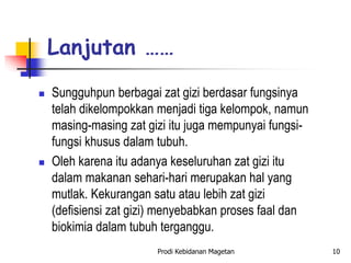  Sungguhpun berbagai zat gizi berdasar fungsinya
telah dikelompokkan menjadi tiga kelompok, namun
masing-masing zat gizi itu juga mempunyai fungsi-
fungsi khusus dalam tubuh.
 Oleh karena itu adanya keseluruhan zat gizi itu
dalam makanan sehari-hari merupakan hal yang
mutlak. Kekurangan satu atau lebih zat gizi
(defisiensi zat gizi) menyebabkan proses faal dan
biokimia dalam tubuh terganggu.
Lanjutan ……
Prodi Kebidanan Magetan 10
 