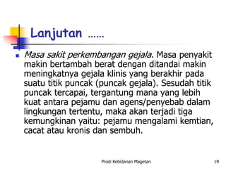  Masa sakit perkembangan gejala. Masa penyakit
makin bertambah berat dengan ditandai makin
meningkatnya gejala klinis yang berakhir pada
suatu titik puncak (puncak gejala). Sesudah titik
puncak tercapai, tergantung mana yang lebih
kuat antara pejamu dan agens/penyebab dalam
lingkungan tertentu, maka akan terjadi tiga
kemungkinan yaitu: pejamu mengalami kemtian,
cacat atau kronis dan sembuh.
Lanjutan ……
Prodi Kebidanan Magetan 19
 