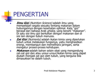 PENGERTIAN
 Ilmu Gizi (Nutrition Science) adalah ilmu yang
mempelajari segala sesuatu tentang makanan dalam
hubungannya dengan kesehatan optimal. Kata “gizi”
berasal dari bahasa Arab ghidza, yang berarti “makanan”.
Di satu sisi ilmu gizi berkaitan dengan makanan dan di
sisi lain dengan tubuh manusia.
 Zat Gizi (Nutrients) adalah ikatan kimia yang diperlukan
tubuh untuk melakukan fungsinya, yaitu menghasilkan
energi, membangun dan memelihara jaringan, serta
mengatur proses-proses kehidupan.
 Makanan adalah bahan selain obat yang mengandung
zat-zat gizi dan atau unsur-unsur/ikatan kimia yang dapat
diubah menjadi zat gizi oleh tubuh, yang berguna bila
dimasukkan ke dalam tubuh.
Prodi Kebidanan Magetan 2
 