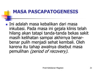 MASA PASCAPATOGENESIS
 Ini adalah masa kebalikan dari masa
inkubasi. Pada masa ini gejala klinis telah
hilang akan tatapi tanda-tanda bekas sakit
masih kelihatan sampai akhirnya benar-
benar pulih menjadi sehat kembali. Oleh
karena itu tahap awalnya disebut masa
pemulihan (period of recovery).
Prodi Kebidanan Magetan 21
 