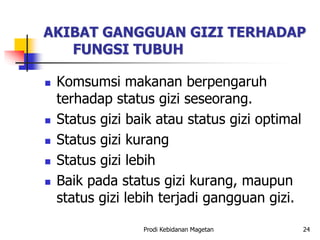 AKIBAT GANGGUAN GIZI TERHADAP
FUNGSI TUBUH
 Komsumsi makanan berpengaruh
terhadap status gizi seseorang.
 Status gizi baik atau status gizi optimal
 Status gizi kurang
 Status gizi lebih
 Baik pada status gizi kurang, maupun
status gizi lebih terjadi gangguan gizi.
Prodi Kebidanan Magetan 24
 
