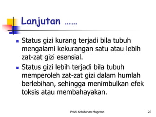  Status gizi kurang terjadi bila tubuh
mengalami kekurangan satu atau lebih
zat-zat gizi esensial.
 Status gizi lebih terjadi bila tubuh
memperoleh zat-zat gizi dalam humlah
berlebihan, sehingga menimbulkan efek
toksis atau membahayakan.
Lanjutan ……
Prodi Kebidanan Magetan 26
 