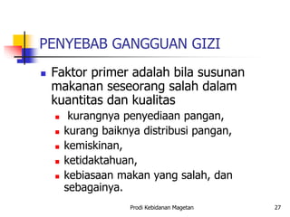 PENYEBAB GANGGUAN GIZI
 Faktor primer adalah bila susunan
makanan seseorang salah dalam
kuantitas dan kualitas
 kurangnya penyediaan pangan,
 kurang baiknya distribusi pangan,
 kemiskinan,
 ketidaktahuan,
 kebiasaan makan yang salah, dan
sebagainya.
Prodi Kebidanan Magetan 27
 