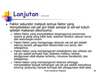  Faktor sekunder meliputi semua faktor yang
menyebabkan zat-zat gizi tidak sampai di sel-sel tubuh
setelah makanan dikonsumsi.
 faktor-faktor yang menyebabkan terganggunya pencernaa,
seperti gi geligi yang tidak baik, kelainan struktur saluran cerna
dan kekurangan enzim.
 Faktor-faktor yang mengganggu absorpsi zat-zat gizi adalah
adanya parasit, penggunaan laksan/obat cuci perut, dan
sebagainya.
 Faktor-faktor yang mempengaruhi metabolisme dan utilisasi zat-
zat gizi adalah penyakit hati, diabetes mellitus, kanker,
penggunaan obat-obatan tertentu, minuman beralkohol, dan
sebagainya.
 Faktor-faktor yang mempengaruhi ekskresi sehingga
menyebabkan banyak kehilangan zat-zat gizi adalah banyaknya
kencing (polyuria), banyak keringat dan penggunaan obat-obat.
Lanjutan ……
Prodi Kebidanan Magetan 28
 