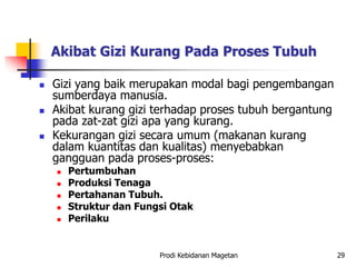 Akibat Gizi Kurang Pada Proses Tubuh
 Gizi yang baik merupakan modal bagi pengembangan
sumberdaya manusia.
 Akibat kurang gizi terhadap proses tubuh bergantung
pada zat-zat gizi apa yang kurang.
 Kekurangan gizi secara umum (makanan kurang
dalam kuantitas dan kualitas) menyebabkan
gangguan pada proses-proses:
 Pertumbuhan
 Produksi Tenaga
 Pertahanan Tubuh.
 Struktur dan Fungsi Otak
 Perilaku
Prodi Kebidanan Magetan 29
 