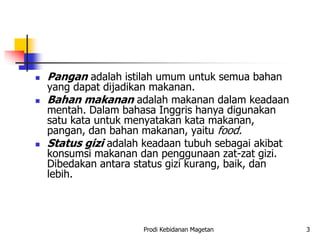  Pangan adalah istilah umum untuk semua bahan
yang dapat dijadikan makanan.
 Bahan makanan adalah makanan dalam keadaan
mentah. Dalam bahasa Inggris hanya digunakan
satu kata untuk menyatakan kata makanan,
pangan, dan bahan makanan, yaitu food.
 Status gizi adalah keadaan tubuh sebagai akibat
konsumsi makanan dan penggunaan zat-zat gizi.
Dibedakan antara status gizi kurang, baik, dan
lebih.
Prodi Kebidanan Magetan 3
 