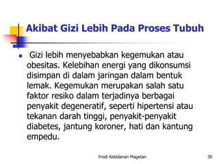 Akibat Gizi Lebih Pada Proses Tubuh
 Gizi lebih menyebabkan kegemukan atau
obesitas. Kelebihan energi yang dikonsumsi
disimpan di dalam jaringan dalam bentuk
lemak. Kegemukan merupakan salah satu
faktor resiko dalam terjadinya berbagai
penyakit degeneratif, seperti hipertensi atau
tekanan darah tinggi, penyakit-penyakit
diabetes, jantung koroner, hati dan kantung
empedu.
Prodi Kebidanan Magetan 30
 