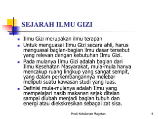 SEJARAH ILMU GIZI
 Ilmu Gizi merupakan ilmu terapan
 Untuk menguasai Ilmu Gizi secara ahli, harus
menguasai bagian-bagian ilmu dasar tersebut
yang relevan dengan kebutuhan Ilmu Gizi.
 Pada mulanya Ilmu Gizi adalah bagian dari
Ilmu Kesehatan Masyarakat, mula-mula hanya
mencakup ruang lingkup yang sangat sempit,
yang dalam perkembangannya melebar
meliputi suatu kawasan studi yang luas.
 Definisi mula-mulanya adalah Ilmu yang
mempelajari nasib makanan sejak ditelan
sampai diubah menjadi bagian tubuh dan
energi atau diekskresikan sebagai zat sisa.
Prodi Kebidanan Magetan 4
 