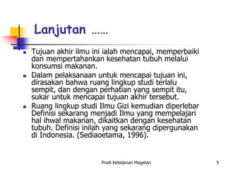 Lanjutan ……
 Tujuan akhir ilmu ini ialah mencapai, memperbaiki
dan mempertahankan kesehatan tubuh melalui
konsumsi makanan.
 Dalam pelaksanaan untuk mencapai tujuan ini,
dirasakan bahwa ruang lingkup studi terlalu
sempit, dan dengan perhatian yang sempit itu,
sukar untuk mencapai tujuan akhir tersebut.
 Ruang lingkup studi Ilmu Gizi kemudian diperlebar
Definisi sekarang menjadi Ilmu yang mempelajari
hal ihwal makanan, dikaitkan dengan kesehatan
tubuh. Definisi inilah yang sekarang dipergunakan
di Indonesia. (Sediaoetama, 1996).
Prodi Kebidanan Magetan 5
 