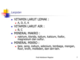 Lanjutan
 VITAMIN LARUT LEMAK :
 A, D, E, K
 VITAMIN LARUT AIR :
 B, C
 MINERAL MAKRO :
 natrium, klorida, kalium, kalsium, fosfor,
magnesium dan sulfur.
 MINERAL MIKRO :
 besi, seng, iodium, selenium, tembaga, mangan,
fluor, krom, molibden, dan lain-lain.
Prodi Kebidanan Magetan 7
 