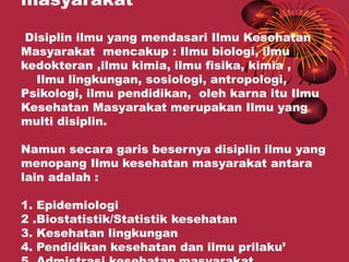 masyarakat

 Disiplin ilmu yang mendasari Ilmu Kesehatan
Masyarakat mencakup : Ilmu biologi, ilmu
kedokteran ,ilmu kimia, ilmu fisika, kimia ,
   Ilmu lingkungan, sosiologi, antropologi,
Psikologi, ilmu pendidikan, oleh karna itu Ilmu
Kesehatan Masyarakat merupakan Ilmu yang
multi disiplin.

Namun secara garis besernya disiplin ilmu yang
menopang Ilmu kesehatan masyarakat antara
lain adalah :

1. Epidemiologi
2 .Biostatistik/Statistik kesehatan
3. Kesehatan lingkungan
4. Pendidikan kesehatan dan ilmu prilaku’
 