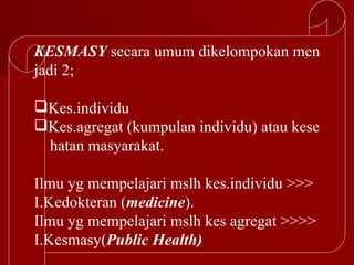 KESMASY secara umum dikelompokan men
jadi 2;

Kes.individu
Kes.agregat (kumpulan individu) atau kese
 hatan masyarakat.

Ilmu yg mempelajari mslh kes.individu >>>
I.Kedokteran (medicine).
Ilmu yg mempelajari mslh kes agregat >>>>
I.Kesmasy(Public Health)
 