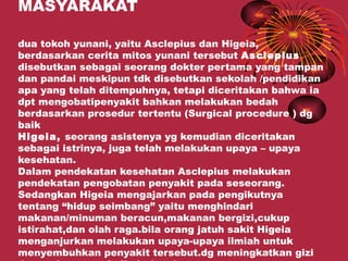 MASYARAKAT

dua tokoh yunani, yaitu Asclepius dan Higeia,
berdasarkan cerita mitos yunani tersebut Asclepius
disebutkan sebagai seorang dokter pertama yang tampan
dan pandai meskipun tdk disebutkan sekolah /pendidikan
apa yang telah ditempuhnya, tetapi diceritakan bahwa ia
dpt mengobatipenyakit bahkan melakukan bedah
berdasarkan prosedur tertentu (Surgical procedure ) dg
baik
Higeia, seorang asistenya yg kemudian diceritakan
sebagai istrinya, juga telah melakukan upaya – upaya
kesehatan.
Dalam pendekatan kesehatan Asclepius melakukan
pendekatan pengobatan penyakit pada seseorang.
Sedangkan Higeia mengajarkan pada pengikutnya
tentang “hidup seimbang” yaitu menghindari
makanan/minuman beracun,makanan bergizi,cukup
istirahat,dan olah raga.bila orang jatuh sakit Higeia
menganjurkan melakukan upaya-upaya ilmiah untuk
menyembuhkan penyakit tersebut.dg meningkatkan gizi
 