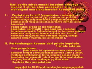 Dari cerita mitos yunani ter sebut akhir nya
      muncul 2 alir an atau pendekatan dlm
      menangani masalahpmasalah kesehatan yaitu

1 .    Pendekatan kur atif (pengobatan ) kelompok ini
      terdiri dari dokter,dokter gigi, psikiater dan praktisi-
      praktisi lainya yang melakukan pengobatan penyakit baik
      phisik,mental maupun sosial.sasarannya individu (aliran
      Asclepius )
•     Pendekatan pr omotif (peningkatan
      kesehatan ),pr efentif ( pence gahan ) sebelum
      terjadinya penyakit. Dalam kelompok ini termasuk petugas
      kesehatan masyarakat lulusan sekolah atau institusi
      kesehatan masyarakat dari berbagai jenjang, sebagai
      sasaran adalah masyarakat (aliran Higeia ).

II. Per kembangan kesmas dari priode kepriode
                                        1.priode sebelum
      ilmu pengetahuan
               pada zaman ini diperoleh catatan bahwa telah
      dibangun tempat pembuabuangan kotoran (latrin ) umum,
      meskipun pembangunan latrin ini bukan dengan alasan
      kesehatan dan penyakit ,tetapi karena tinja menimbulkan
      bau yang busuk dan pandangan yg tidak enak.
        2.priode ilmu pengetahuan

        pada abat ke 18-19 ini ditemukan bermacam penyebab
 