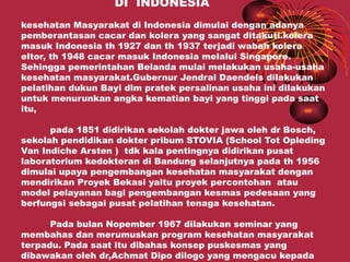 DI INDONESIA
kesehatan Masyarakat di Indonesia dimulai dengan adanya
pemberantasan cacar dan kolera yang sangat ditakuti.kolera
masuk Indonesia th 1927 dan th 1937 terjadi wabah kolera
eltor, th 1948 cacar masuk Indonesia melalui Singapore.
Sehingga pemerintahan Belanda mulai melakukan usaha-usaha
kesehatan masyarakat.Gubernur Jendral Daendels dilakukan
pelatihan dukun Bayi dlm pratek persalinan usaha ini dilakukan
untuk menurunkan angka kematian bayi yang tinggi pada saat
itu,

      pada 1851 didirikan sekolah dokter jawa oleh dr Bosch,
sekolah pendidikan dokter pribum STOVIA (School Tot Opleding
Van Indiche Arsten ) tdk kala pentingnya didirikan pusat
laboratorium kedokteran di Bandung selanjutnya pada th 1956
dimulai upaya pengembangan kesehatan masyarakat dengan
mendirikan Proyek Bekasi yaitu proyek percontohan atau
model pelayanan bagi pengembangan kesmas pedesaan yang
berfungsi sebagai pusat pelatihan tenaga kesehatan.

      Pada bulan Nopember 1967 dilakukan seminar yang
membahas dan merumuskan program kesehatan masyarakat
terpadu. Pada saat itu dibahas konsep puskesmas yang
dibawakan oleh dr,Achmat Dipo dilogo yang mengacu kepada
 
