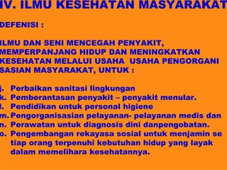 IV. ILMU KESEHATAN MASYARAKAT
DEFENISI :

ILMU DAN SENI MENCEGAH PENYAKIT,
MEMPERPANJANG HIDUP DAN MENINGKATKAN
KESEHATAN MELALUI USAHA USAHA PENGORGANI
SASIAN MASYARAKAT, UNTUK :

j. Perbaikan sanitasi lingkungan
k. Pemberantasan penyakit – penyakit menular.
l. Pendidikan untuk personal higiene
m. Pengorganisasian pelayanan- pelayanan medis dan
n. Perawatan untuk diagnosis dini danpengobatan.
o. Pengembangan rekayasa sosial untuk menjamin se
   tiap orang terpenuhi kebutuhan hidup yang layak
   dalam memelihara kesehatannya.
 