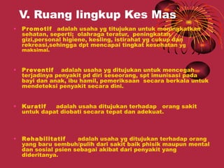 V. Ruang lingkup Kes Mas
•   Pr omotif adalah usaha yg titujukan untuk meningkatkan
    sehatan, seperti; olahraga teratur, peningkatan
    gizi,personal higiene, kesling, istirahat yg cukup dan
    rekreasi,sehingga dpt mencapai tingkat kesehatan yg
    maksimal.



•   Pr eventif adalah usaha yg ditujukan untuk mencegah
    terjadinya penyakit pd diri seseorang, spt imunisasi pada
    bayi dan anak, ibu hamil, pemeriksaan secara berkala untuk
    mendeteksi penyakit secara dini.


•   Kur atif  adalah usaha ditujukan terhadap orang sakit
    untuk dapat diobati secara tepat dan adekuat.



•   Rehabilitatif     adalah usaha yg ditujukan terhadap orang
    yang baru sembuh/pulih dari sakit baik phisik maupun mental
    dan sosial psien sebagai akibat dari penyakit yang
    dideritanya.
 