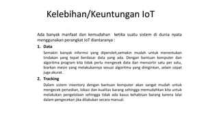 Kelebihan/Keuntungan IoT
Ada banyak manfaat dan kemudahan ketika suatu sistem di dunia nyata
menggunakan perangkat IoT diantaranya :
1. Data
Semakin banyak informsi yang diperoleh,semakin mudah untuk menentukan
tindakan yang tepat berdasar data yang ada. Dengan bantuan komputer dan
algoritma program kita tidak perlu mengecek data dan mensortir satu per satu,
biarkan mesin yang melakukannya sesuai algoritma yang diinginkan, selain cepat
juga akurat.
2. Tracking
Dalam sistem inventory dengan bantuan komputer akan sangat mudah untuk
mengecek persedian, lokasi dan kualitas barang sehingga memudahkan kita untuk
melakukan pengelolaan sehingga tidak ada kasus kehabisan barang karena lalai
dalam pengecekan jika dilakukan secara manual.
 