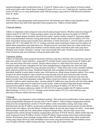 mempertimbangkan untuk memberikan kelas A. Contoh IP Address kelas A yang dipakai di Internet adalah
untuk amatir paket radio seluruh dunia, mendapat IP nomor 44.xxx.xxx.xxx. Untuk kelas B, contohnya adalah
nomor 167.205.xxx.xxx yang dialokasikan untuk ITB dan jaringan yang terkait ke ITB dibawah koordinator
Onno W. Purbo.
Address Khusus
Selain address yang dipergunakan untuk pengenal host, ada beberapa jenis address yang digunakan untuk
keperluan khusus dan tidak boleh digunakan untuk pengenal host. Address tersebut adalah :
* Network Address
Address ini digunakan untuk mengenali suatu network pada jaringan Internet. Misalkan untuk host dengan IP
Address kelas B 167.205.9.35. Tanpa memakai subnet, network address dari host ini adalah 167.205.0.0.
Address ini didapat dengan membuat seluruh bit host pada 2 segmen terakhir menjadi 0. Tujuannya adalah
untuk menyederhanakan informasi routing pada Internet. Router cukup melihat network address (167.205)
untuk menentukan kemana paket tersebut harus dikirimkan. Contoh untuk kelas C, network address untuk IP
address 202.152.1.250 adalah 202.152.1.0. Analogi yang baik untuk menjelaskan fungsi network address ini
adalah dalam pengolahan surat pada kantor pos. Petugas penyortir surat pada kantor pos cukup melihat kota
tujuan pada alamat surat (tidak perlu membaca seluruh alamat) untuk menentukan jalur mana yang harus
ditempuh surat tersebut. Pekerjaan “routing” surat-surat menjadi lebih cepat. Demikian juga halnya dengan
router di Internet pada saat melakukan routing atas paket-paket data.
* Broadcast Address
Address ini digunakan untuk mengirim/menerima informasi yang harus diketahui oleh seluruh host yang ada
pada suatu network. Seperti diketahui, setiap paket IP memiliki header alamat tujuan berupa IP Address dari
host yang akan dituju oleh paket tersebut. Dengan adanya alamat ini, maka hanya host tujuan saja yang
memproses paket tersebut, sedangkan host lain akan mengabaikannya. Bagaimana jika suatu host ingin
mengirim paket kepada seluruh host yang ada pada networknya ? Tidak efisien jika ia harus membuat replikasi
paket sebanyak jumlah host tujuan. Pemakaian bandwidth akan meningkat dan beban kerja host pengirim
bertambah, padahal isi paket-paket tersebut sama. Oleh karena itu, dibuat konsep broadcast address. Host cukup
mengirim ke alamat broadcast, maka seluruh host yang ada pada network akan menerima paket tersebut.
Konsekuensinya, seluruh host pada network yang sama harus memiliki address broadcast yang sama dan
address tersebut tidak boleh digunakan sebagai IP Address untuk host tertentu. Jadi, sebenarnya setiap host
memiliki 2 address untuk menerima paket : pertama adalah IP Addressnya yang bersifat unik dan kedua adalah
broadcast address pada network tempat host tersebut berada. Address broadcast diperoleh dengan membuat
seluruh bit host pada IP Address menjadi 1. Jadi, untuk host dengan IP address 167.205.9.35 atau
167.205.240.2, broadcast addressnya adalah 167.205.255.255 (2 segmen terakhir dari IP Address tersebut
dibuat berharga 11111111.11111111, sehingga secara desimal terbaca 255.255). Jenis informasi yang
dibroadcast biasanya adalah informasi routing.
* Netmask
Adalah address yang digunakan untuk melakukan masking / filter pada proses pembentukan routing supaya kita
cukup memperhatikan beberapa bit saja dari total 32 bit IP Address. Artinya dengan menggunakan netmask
tidak perlu kita memperhatikan seluruh (32 bit) IP address untuk menentukan routing, akan tetapi cukup
beberapa buah saja dari IP address yg kita perlu perhatikan untuk menentukan kemana packet tersebut dikirim.
Kaitan antara host address, network address, broadcast address & network mask sangat erat sekali - semua dapat
dihitung dengan mudah jika kita cukup paham mengenai bilangan Biner. Jika kita ingin secara serius
mengoperasikan sebuah jaringan komputer menggunakan teknologi TCP/IP & Internet, adalah mutlak bagi kita
untuk menguasai konsep IP address tersebut. Konsep IP address sangat penting artinya bagi routing jaringan
Internet. Kemampuan untuk membagi jaringan dalam subnet IP address penting artinya untuk memperoleh
routing yang sangat effisien & tidak membebani router-router yang ada di Internet. Mudah-mudahan tulisan
awal ini dapat membuka sedikit tentang teknologi / konsep yang ada di dalam Internet.
 