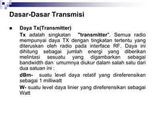 Dasar-Dasar Transmisi
 Daya Tx(Transmitter)
Tx adalah singkatan "transmitter". Semua radio
mempunyai daya TX dengan tingkatan tertentu yang
diteruskan oleh radio pada interface RF. Daya ini
dihitung sebagai jumlah energi yang diberikan
melintasi sesuatu yang digambarkan sebagai
bandwidth dan umumnya diukur dalam salah satu dari
dua satuan ini :
dBm- suatu level daya relatif yang direferensikan
sebagai 1 milliwatt
W- suatu level daya linier yang direferensikan sebagai
Watt
 