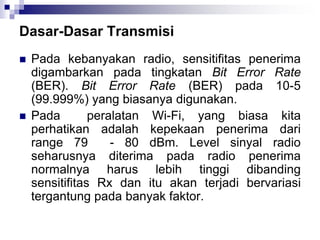 Dasar-Dasar Transmisi
 Pada kebanyakan radio, sensitifitas penerima
digambarkan pada tingkatan Bit Error Rate
(BER). Bit Error Rate (BER) pada 10-5
(99.999%) yang biasanya digunakan.
 Pada peralatan Wi-Fi, yang biasa kita
perhatikan adalah kepekaan penerima dari
range 79 - 80 dBm. Level sinyal radio
seharusnya diterima pada radio penerima
normalnya harus lebih tinggi dibanding
sensitifitas Rx dan itu akan terjadi bervariasi
tergantung pada banyak faktor.
 