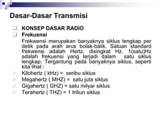 Dasar-Dasar Transmisi
 KONSEP DASAR RADIO
 Frekuensi
Frekwensi merupakan banyaknya siklus lengkap per
detik pada arah arus bolak-balik. Satuan standard
frekwensi adalah Hertz, disingkat Hz. 1(satu)Hz
adalah frekuensi yang terjadi dalam satu siklus
lengkap. Tergantung pada banyaknya siklus, seperti
kita lihat :
 Kilohertz ( kHz) = seribu siklus
 Megahertz ( MHZ) = satu juta siklus
 Gigahertz ( GHZ) = satu milyar siklus
 Terahertz ( THZ) = 1 triliun siklus
 