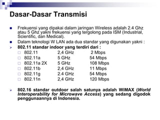 Dasar-Dasar Transmisi
 Frekuensi yang dipakai dalam jaringan Wireless adalah 2.4 Ghz
atau 5 Ghz yakni frekuensi yang tergolong pada ISM (Industrial,
Scientific, dan Medical).
 Dalam teknologi W LAN ada dua standar yang digunakan yakni :
 802.11 standar indoor yang terdiri dari :
 802.11 2,4 GHz 2 Mbps
 802.11a 5 GHz 54 Mbps
 802.11a 2X 5 GHz 108 Mbps
 802.11b 2,4 GHz 11 Mbps
 802.11g 2.4 GHz 54 Mbps
 802.11n 2,4 GHz 120 Mbps
 802.16 standar outdoor salah satunya adalah WiMAX (World
Interoperability for Microwave Access) yang sedang digodok
penggunaannya di Indonesia.
 