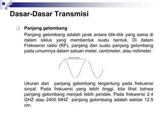 Dasar-Dasar Transmisi
 Panjang gelombang
Panjang gelombang adalah jarak antara titik-titik yang sama di
dalam siklus yang membentuk suatu bentuk. Di dalam
Frekwensi radio (RF), panjang dari suatu panjang gelombang
pada umumnya dalam satuan meter, centimeter, atau milimeter.
Ukuran dari panjang gelombang tergantung pada frekuensi
sinyal. Pada frekuensi yang lebih tinggi, kita lihat bahwa
panjang gelombang menjadi lebih pendek. Pada frekwensi 2.4
GHZ atau 2400 MHZ panjang gelombang adalah sekitar 12.5
cm.
 
