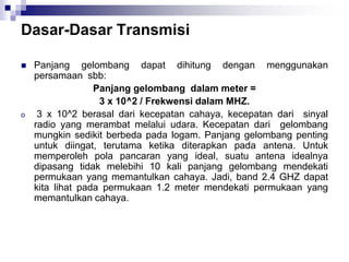 Dasar-Dasar Transmisi
 Panjang gelombang dapat dihitung dengan menggunakan
persamaan sbb:
Panjang gelombang dalam meter =
3 x 10^2 / Frekwensi dalam MHZ.
o 3 x 10^2 berasal dari kecepatan cahaya, kecepatan dari sinyal
radio yang merambat melalui udara. Kecepatan dari gelombang
mungkin sedikit berbeda pada logam. Panjang gelombang penting
untuk diingat, terutama ketika diterapkan pada antena. Untuk
memperoleh pola pancaran yang ideal, suatu antena idealnya
dipasang tidak melebihi 10 kali panjang gelombang mendekati
permukaan yang memantulkan cahaya. Jadi, band 2.4 GHZ dapat
kita lihat pada permukaan 1.2 meter mendekati permukaan yang
memantulkan cahaya.
 