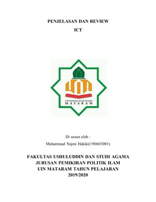 PENJELASAN DAN REVIEW
ICT
Disusun oleh:
Di susun oleh :
Muhammad Najmi Hakiki(190603001)
FAKULTAS USHULUDDIN DAN STUDI AGAMA
JURUSAN PEMIKIRAN POLITIK ILAM
UIN MATARAM TAHUN PELAJARAN
2019/2020
 
